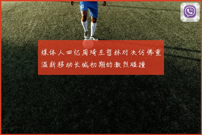 媒体人回忆周琦王哲林对决仿佛重温新移动长城初期的激烈碰撞