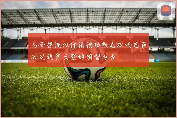 戈登替换拉什福德助凯恩双响巴萨决定退货戈登的明智与否