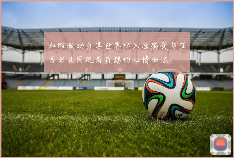 加维激动分享世界杯入选感受与亚马尔共同观看直播的心情回忆