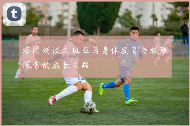 塔图姆谈文班亚马身体发育与极限探索的成长之路