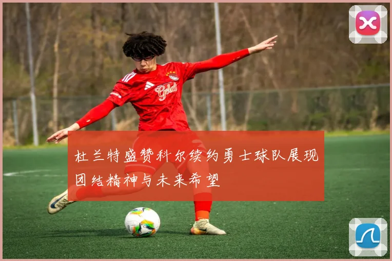 杜兰特盛赞科尔续约勇士球队展现团结精神与未来希望