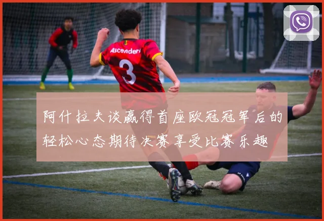 阿什拉夫谈赢得首座欧冠冠军后的轻松心态期待决赛享受比赛乐趣