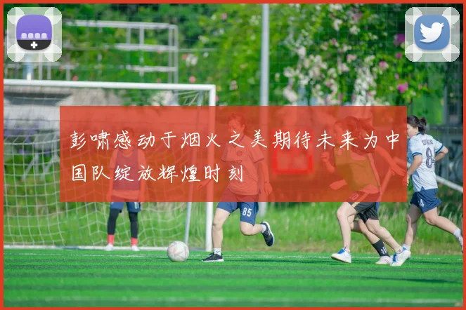 彭啸感动于烟火之美期待未来为中国队绽放辉煌时刻