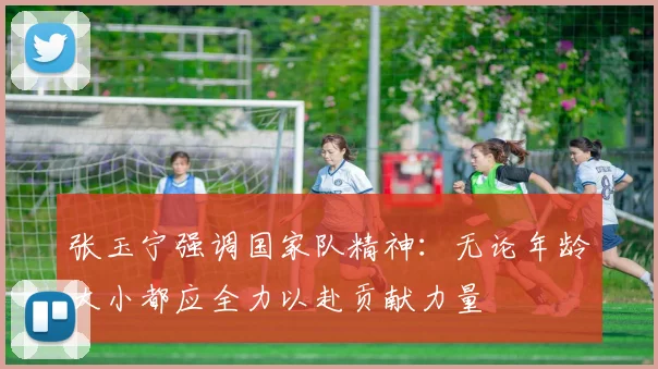 张玉宁强调国家队精神：无论年龄大小都应全力以赴贡献力量