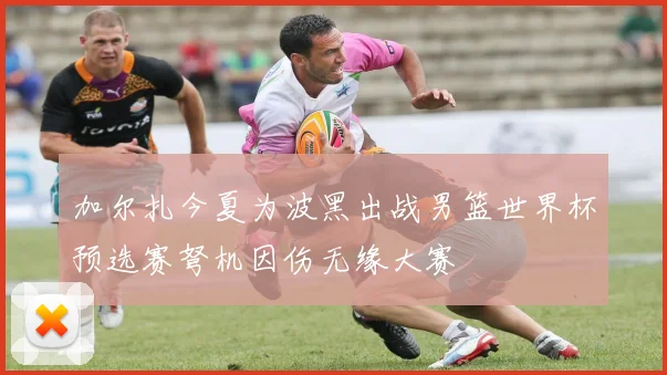 加尔扎今夏为波黑出战男篮世界杯预选赛弩机因伤无缘大赛