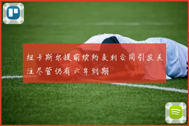 纽卡斯尔提前续约麦利合同引发关注尽管仍有六年到期
