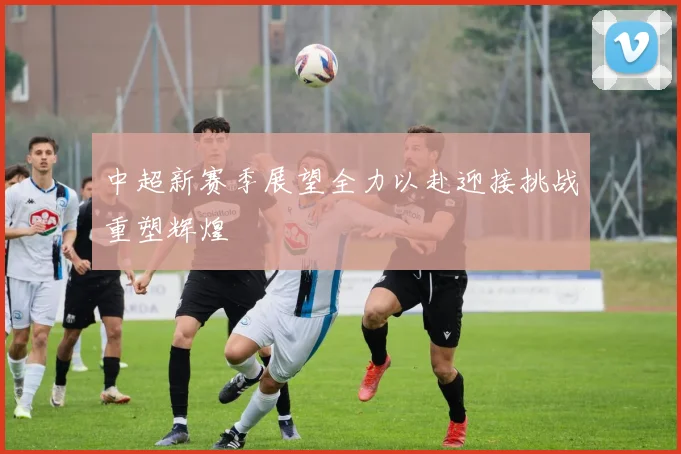 中超新赛季展望全力以赴迎接挑战重塑辉煌