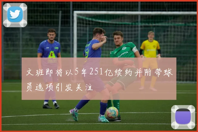 文班即将以5年251亿续约并附带球员选项引发关注
