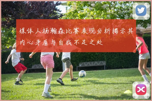 媒体人杨瀚森比赛表现分析揭示其内心矛盾与自我不足之处
