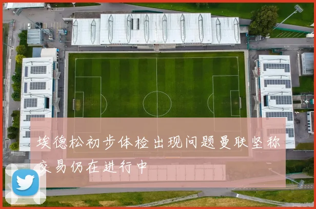 埃德松初步体检出现问题曼联坚称交易仍在进行中