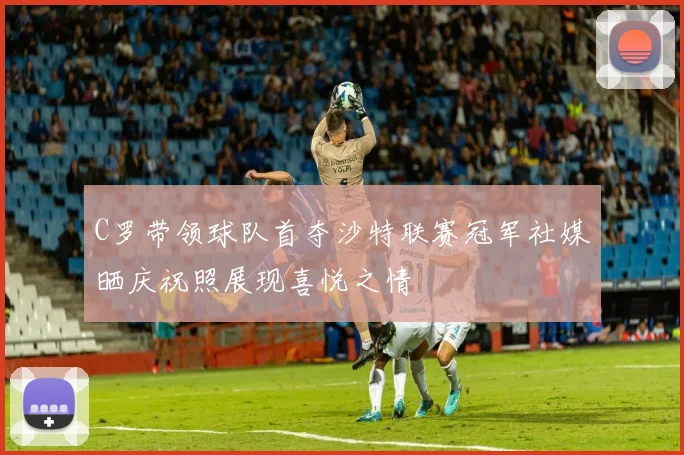 C罗带领球队首夺沙特联赛冠军社媒晒庆祝照展现喜悦之情