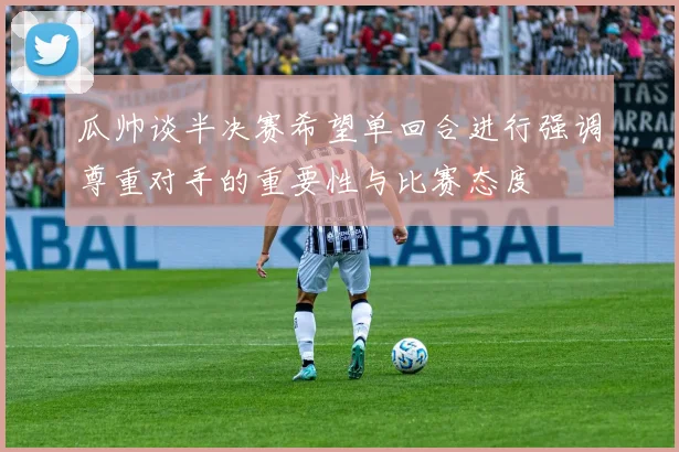 瓜帅谈半决赛希望单回合进行强调尊重对手的重要性与比赛态度