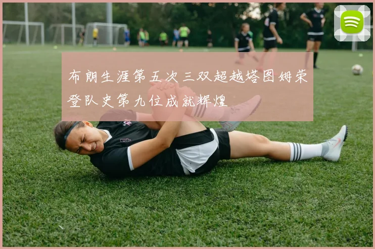 布朗生涯第五次三双超越塔图姆荣登队史第九位成就辉煌