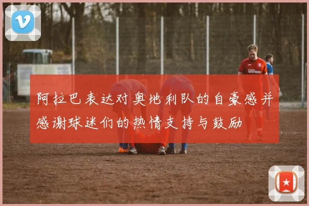 阿拉巴表达对奥地利队的自豪感并感谢球迷们的热情支持与鼓励