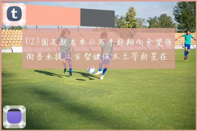 U23国足新名单公布李新翔向余望领衔吾米提江玄智健依木兰等新星在列