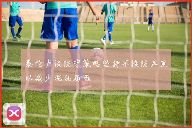 泰伦卢谈防守策略坚持不换防库里以减少混乱局面