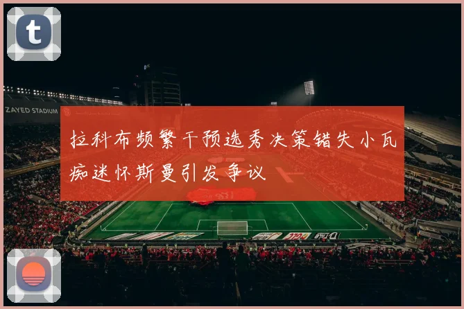 拉科布频繁干预选秀决策错失小瓦痴迷怀斯曼引发争议