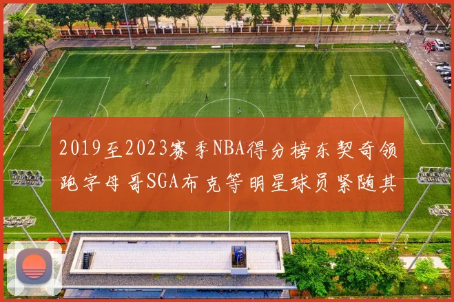 2019至2023赛季NBA得分榜东契奇领跑字母哥SGA布克等明星球员紧随其后