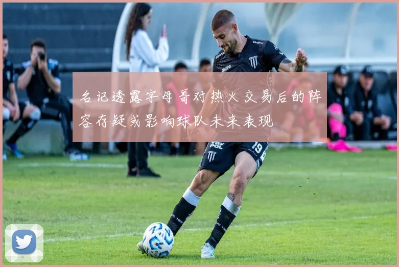 名记透露字母哥对热火交易后的阵容存疑或影响球队未来表现