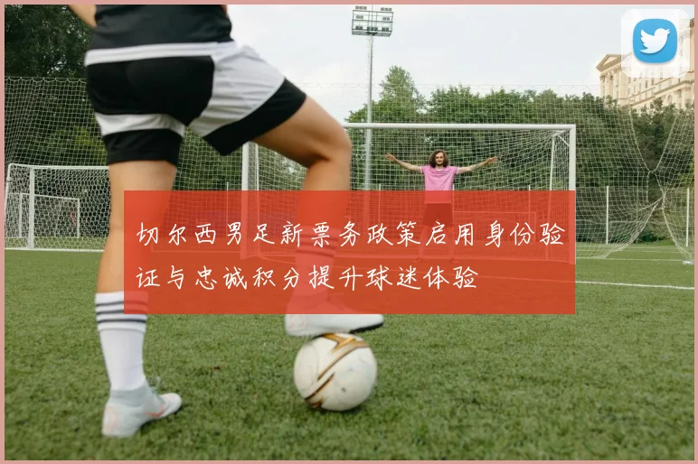 切尔西男足新票务政策启用身份验证与忠诚积分提升球迷体验