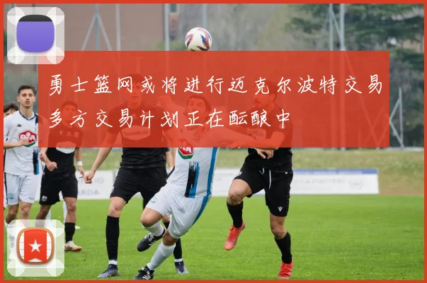 勇士篮网或将进行迈克尔波特交易多方交易计划正在酝酿中