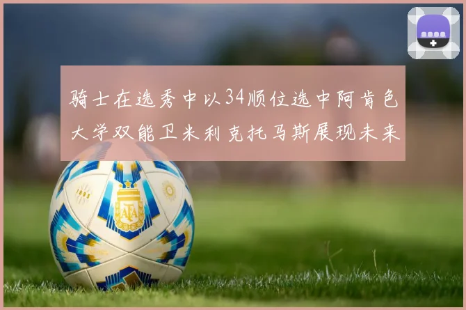 骑士在选秀中以34顺位选中阿肯色大学双能卫米利克托马斯展现未来潜力
