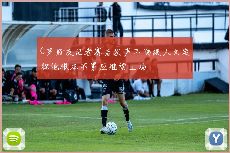 C罗好友记者赛后发声不满换人决定称他根本不累应继续上场