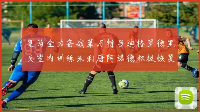 皇马全力备战莱万特吕迪格罗德里戈室内训练米利唐阿诺德积极恢复状态
