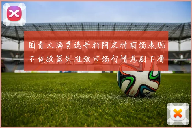 国青大满贯选手科阿皮特前场表现不佳投篮失准致市场行情急剧下滑